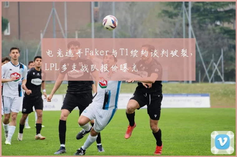 电竞选手Faker与T1续约谈判破裂，LPL多支战队报价曝光