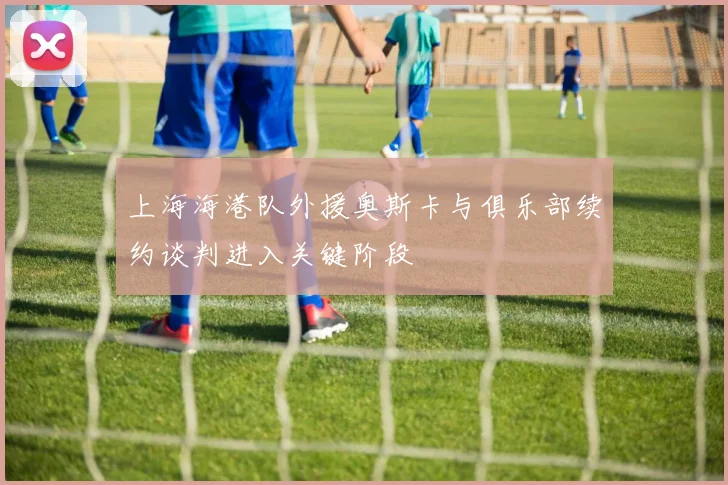 上海海港队外援奥斯卡与俱乐部续约谈判进入关键阶段